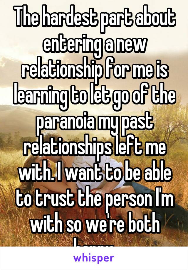 The hardest part about entering a new relationship for me is learning to let go of the paranoia my past relationships left me with. I want to be able to trust the person I'm with so we're both happy.