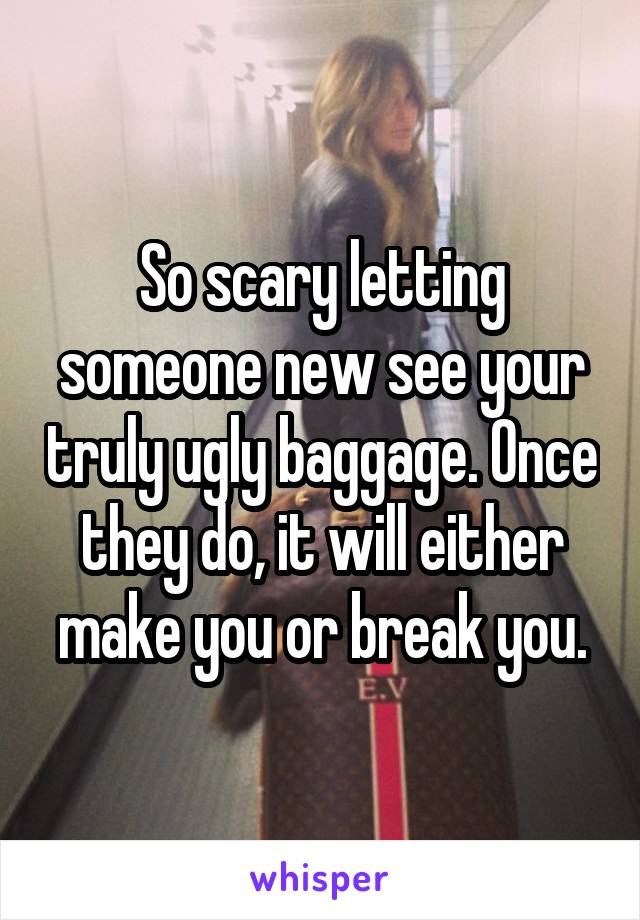 So scary letting someone new see your truly ugly baggage. Once they do, it will either make you or break you.