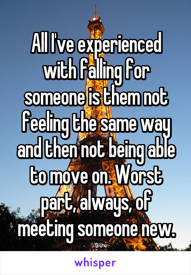 All I've experienced with falling for someone is them not feeling the same way and then not being able to move on. Worst part, always, of meeting someone new.