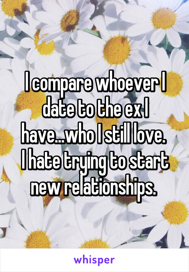 I compare whoever I date to the ex I have...who I still love. 
I hate trying to start new relationships. 