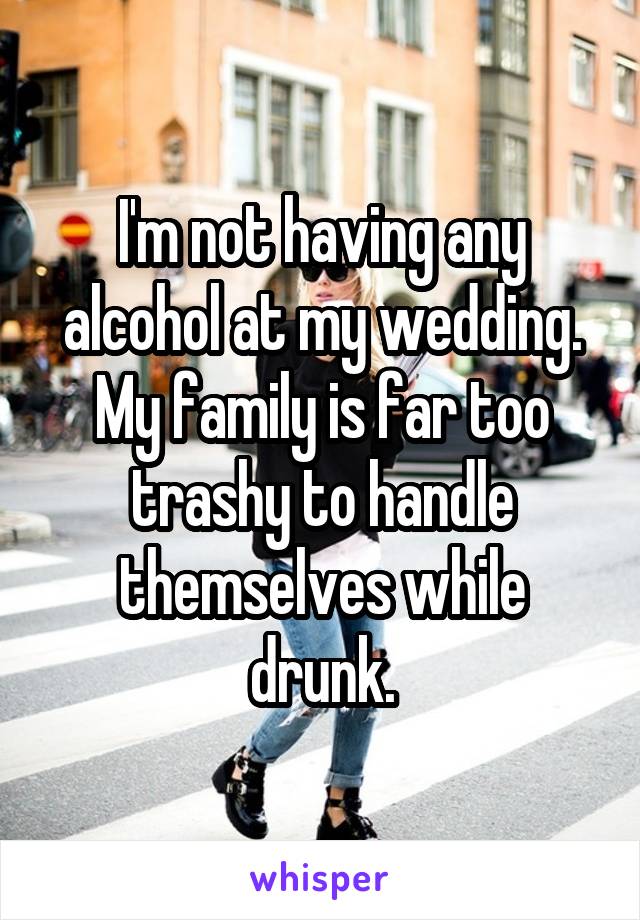 I'm not having any alcohol at my wedding. My family is far too trashy to handle themselves while drunk.