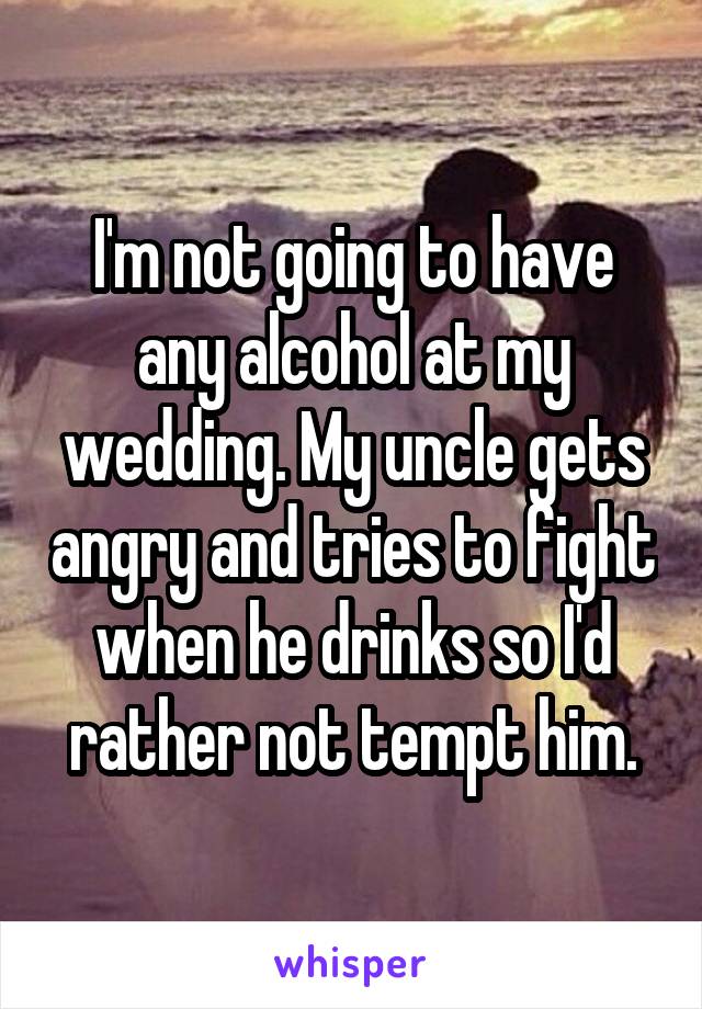 I'm not going to have any alcohol at my wedding. My uncle gets angry and tries to fight when he drinks so I'd rather not tempt him.