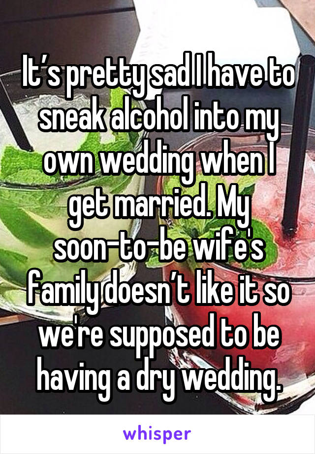 It’s pretty sad I have to sneak alcohol into my own wedding when I get married. My soon-to-be wife's family doesn’t like it so we're supposed to be having a dry wedding.