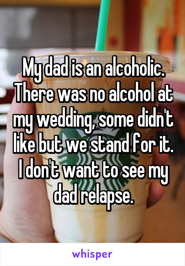 My dad is an alcoholic. There was no alcohol at my wedding, some didn't like but we stand for it. I don't want to see my dad relapse.