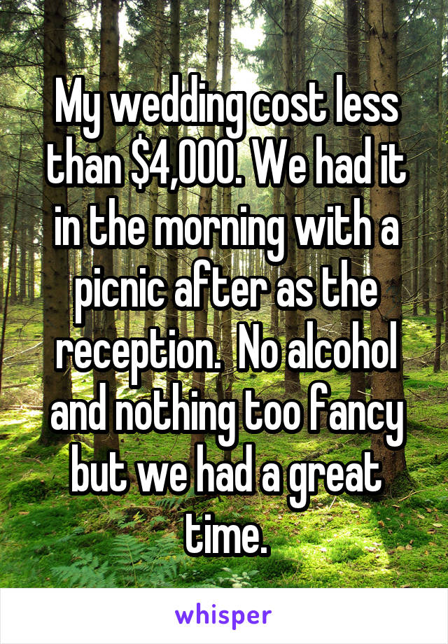 My wedding cost less than $4,000. We had it in the morning with a picnic after as the reception.  No alcohol and nothing too fancy but we had a great time.