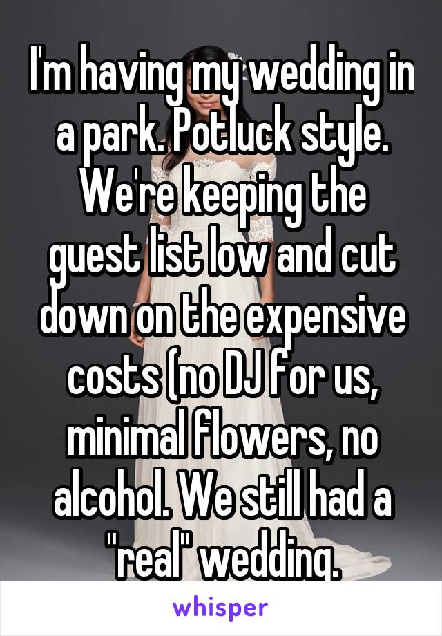 I'm having my wedding in a park. Potluck style. We're keeping the guest list low and cut down on the expensive costs (no DJ for us, minimal flowers, no alcohol. We still had a "real" wedding.