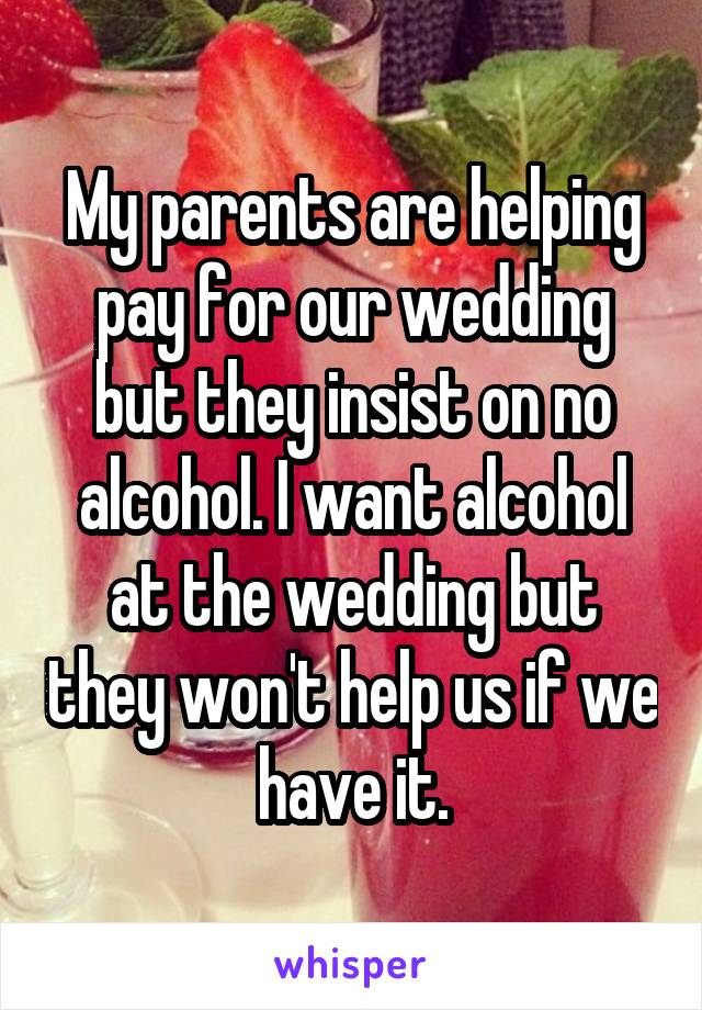 My parents are helping pay for our wedding but they insist on no alcohol. I want alcohol at the wedding but they won't help us if we have it.