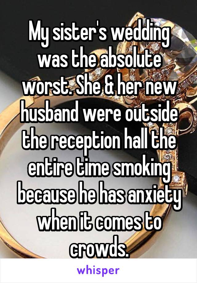 My sister's wedding was the absolute worst. She & her new husband were outside the reception hall the entire time smoking because he has anxiety when it comes to crowds.