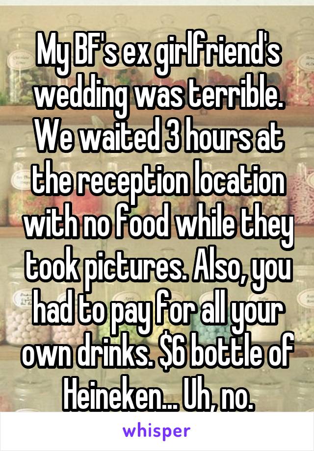 My BF's ex girlfriend's wedding was terrible. We waited 3 hours at the reception location with no food while they took pictures. Also, you had to pay for all your own drinks. $6 bottle of Heineken... Uh, no.