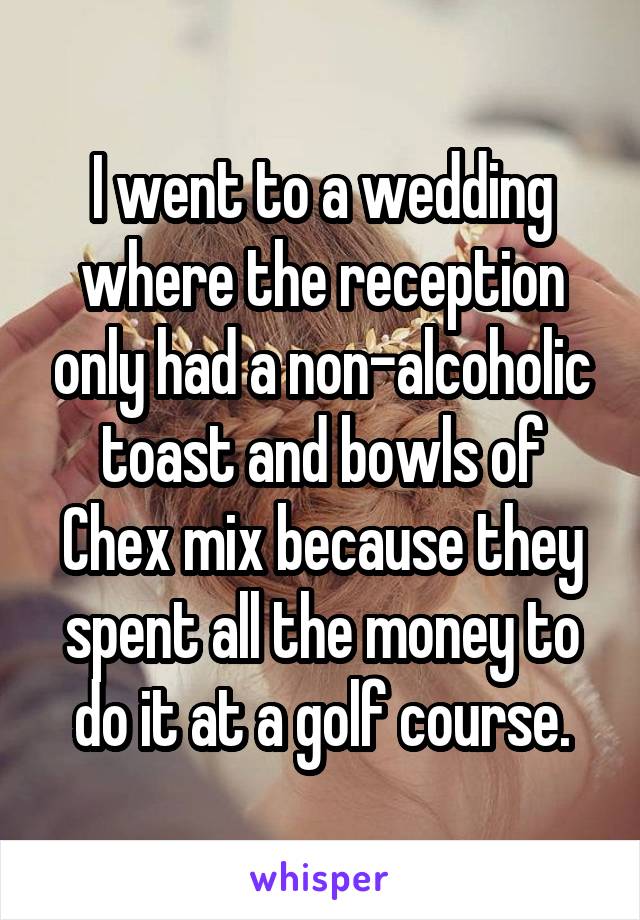 I went to a wedding where the reception only had a non-alcoholic toast and bowls of Chex mix because they spent all the money to do it at a golf course.