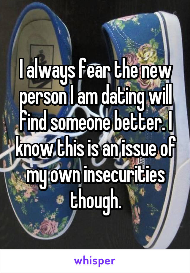 I always fear the new person I am dating will find someone better. I know this is an issue of my own insecurities though.