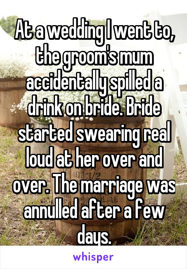 At a wedding I went to, the groom's mum accidentally spilled a drink on bride. Bride started swearing real loud at her over and over. The marriage was annulled after a few days.