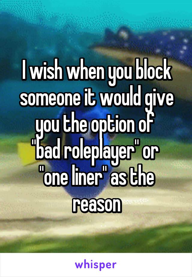 I wish when you block someone it would give you the option of 
"bad roleplayer" or 
"one liner" as the reason