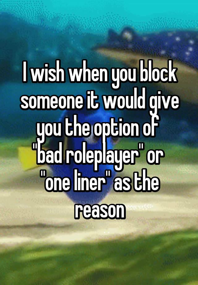 I wish when you block someone it would give you the option of 
"bad roleplayer" or 
"one liner" as the reason