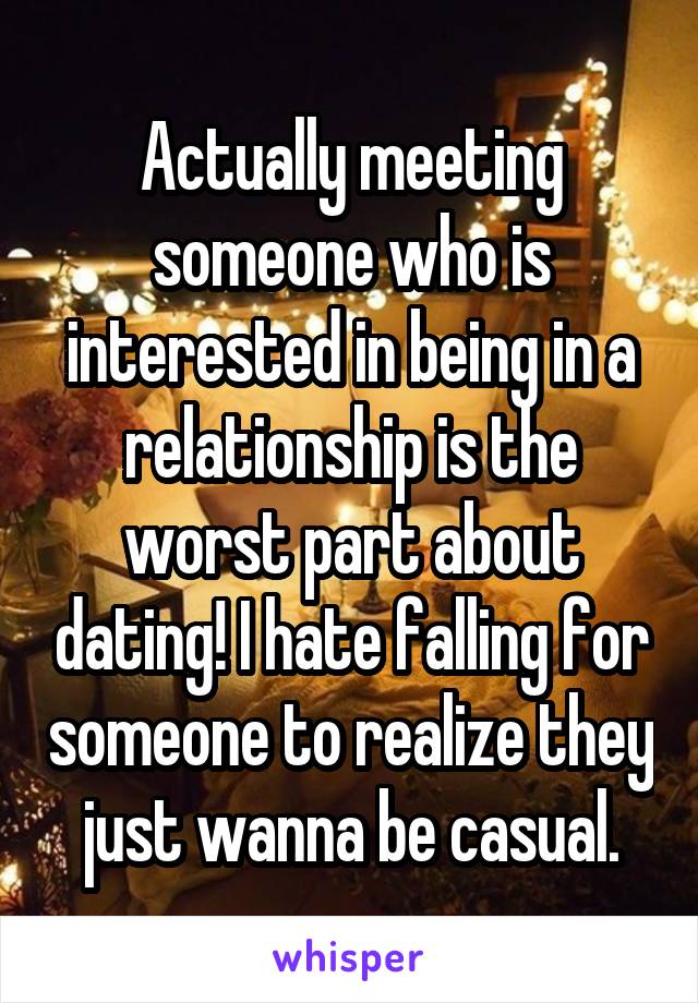 Actually meeting someone who is interested in being in a relationship is the worst part about dating! I hate falling for someone to realize they just wanna be casual.