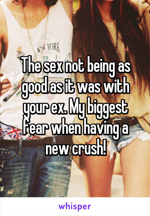 The sex not being as good as it was with your ex. My biggest fear when having a new crush!