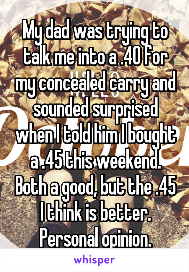 My dad was trying to talk me into a .40 for my concealed carry and sounded surprised when I told him I bought a .45 this weekend. Both a good, but the .45 I think is better. Personal opinion.