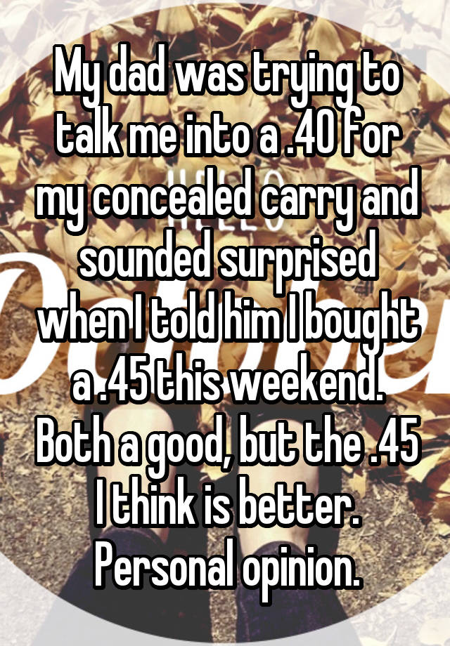 My dad was trying to talk me into a .40 for my concealed carry and sounded surprised when I told him I bought a .45 this weekend. Both a good, but the .45 I think is better. Personal opinion.