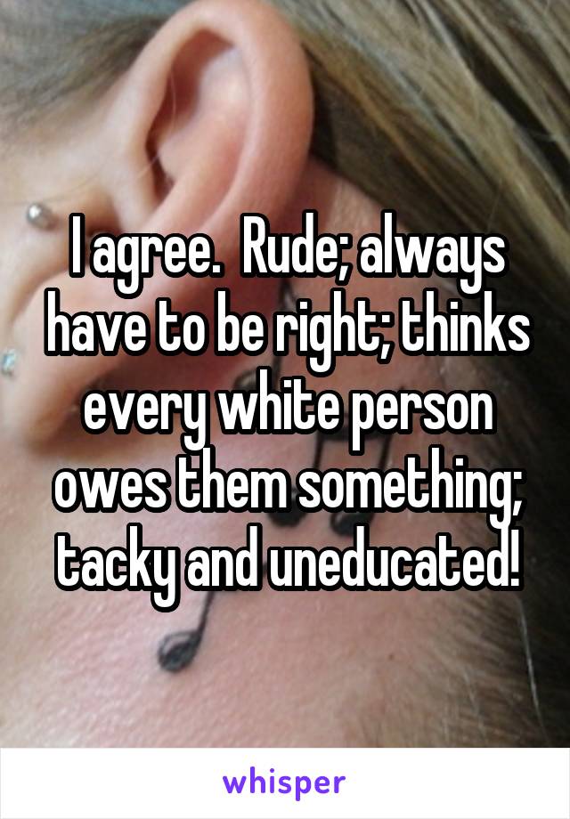 I agree.  Rude; always have to be right; thinks every white person owes them something; tacky and uneducated!