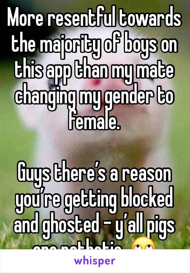 More resentful towards the majority of boys on this app than my mate changing my gender to female.

Guys there’s a reason you’re getting blocked and ghosted - y’all pigs are pathetic. 🙄 