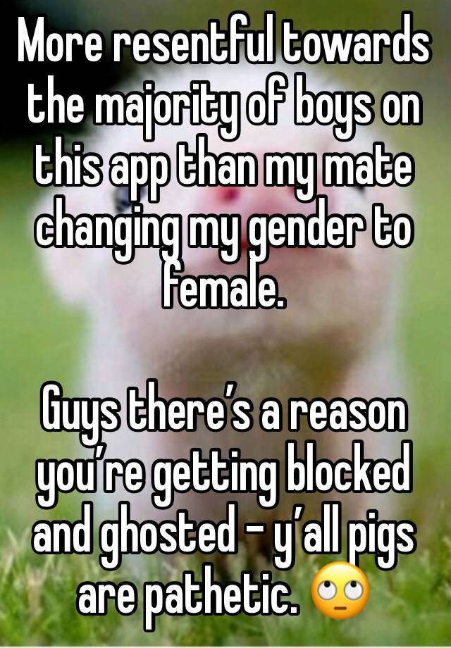 More resentful towards the majority of boys on this app than my mate changing my gender to female.

Guys there’s a reason you’re getting blocked and ghosted - y’all pigs are pathetic. 🙄 