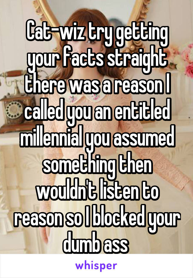 Cat-wiz try getting your facts straight there was a reason I called you an entitled millennial you assumed something then wouldn't listen to reason so I blocked your dumb ass 