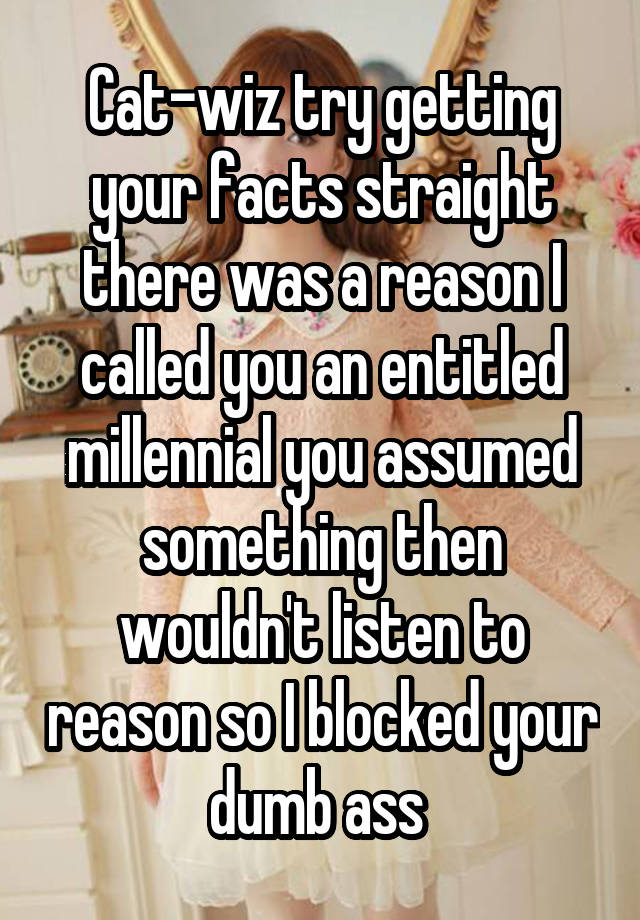 Cat-wiz try getting your facts straight there was a reason I called you an entitled millennial you assumed something then wouldn't listen to reason so I blocked your dumb ass 