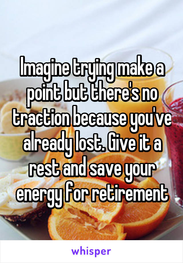 Imagine trying make a point but there's no traction because you've already lost. Give it a rest and save your energy for retirement