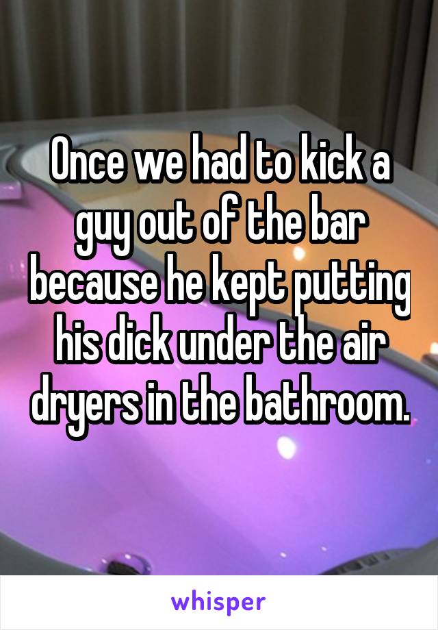 Once we had to kick a guy out of the bar because he kept putting his dick under the air dryers in the bathroom. 