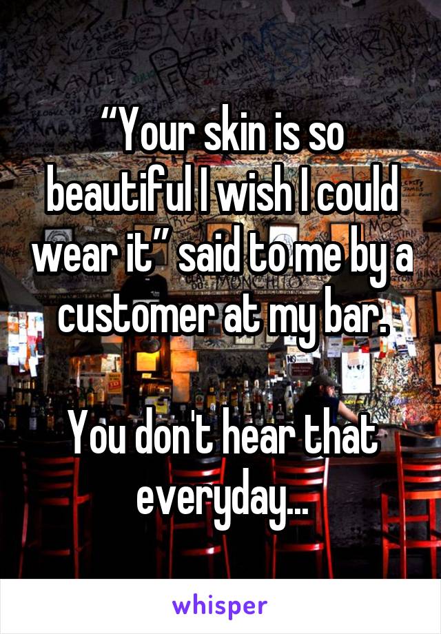 “Your skin is so beautiful I wish I could wear it” said to me by a customer at my bar.

You don't hear that everyday...