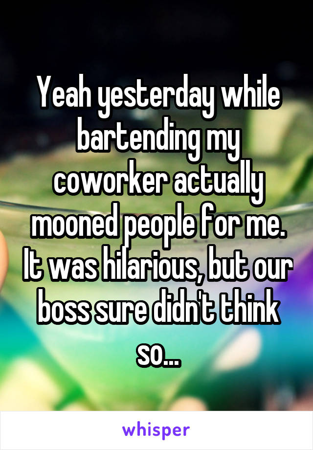 Yeah yesterday while bartending my coworker actually mooned people for me. It was hilarious, but our boss sure didn't think so...