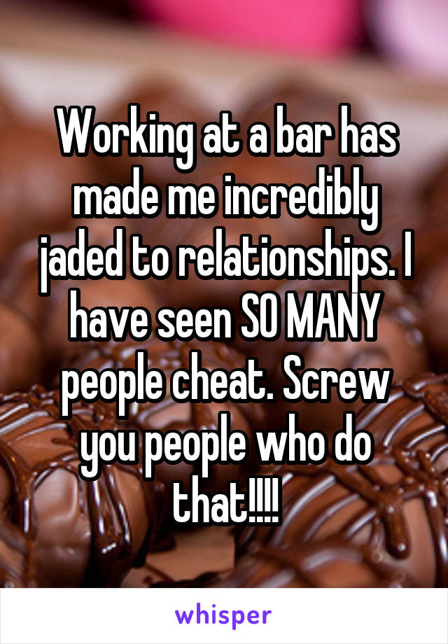 Working at a bar has made me incredibly jaded to relationships. I have seen SO MANY people cheat. Screw you people who do that!!!!
