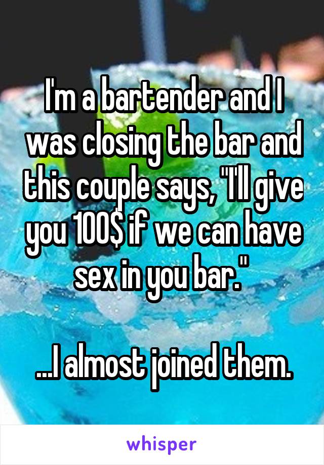 I'm a bartender and I was closing the bar and this couple says, "I'll give you 100$ if we can have sex in you bar." 

...I almost joined them.