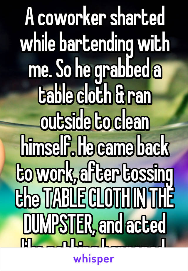 A coworker sharted while bartending with me. So he grabbed a table cloth & ran outside to clean himself. He came back to work, after tossing the TABLE CLOTH IN THE DUMPSTER, and acted like nothing happened.