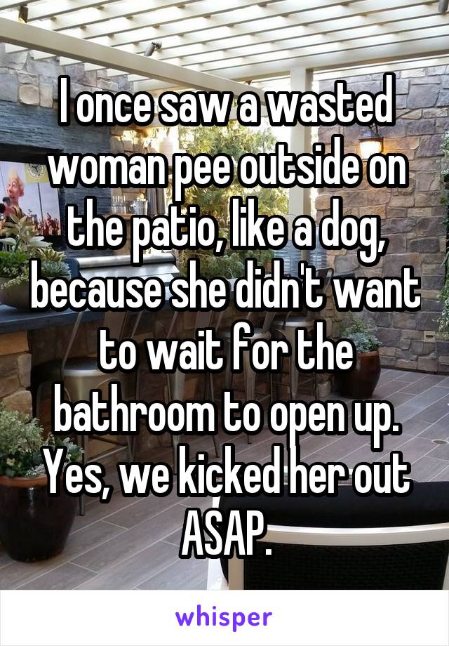 I once saw a wasted woman pee outside on the patio, like a dog, because she didn't want to wait for the bathroom to open up. Yes, we kicked her out ASAP.