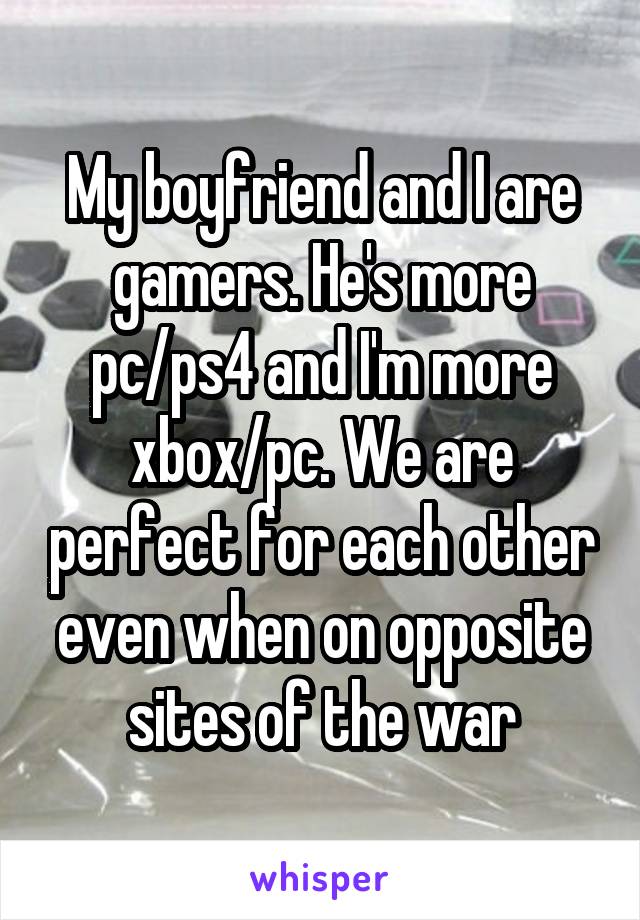 My boyfriend and I are gamers. He's more pc/ps4 and I'm more xbox/pc. We are perfect for each other even when on opposite sites of the war