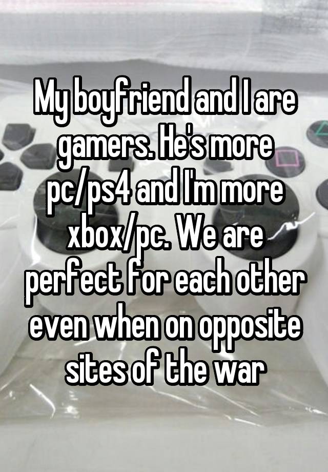 My boyfriend and I are gamers. He's more pc/ps4 and I'm more xbox/pc. We are perfect for each other even when on opposite sites of the war