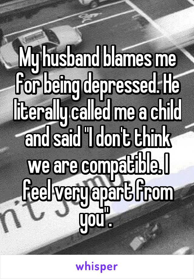 My husband blames me for being depressed. He literally called me a child and said "I don't think we are compatible. I feel very apart from you". 
