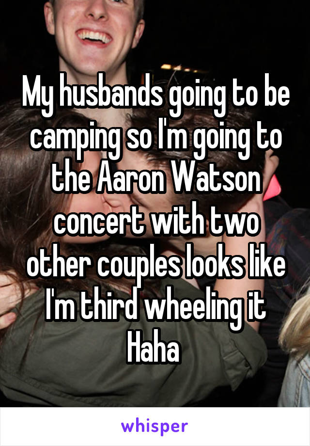 My husbands going to be camping so I'm going to the Aaron Watson concert with two other couples looks like I'm third wheeling it Haha 