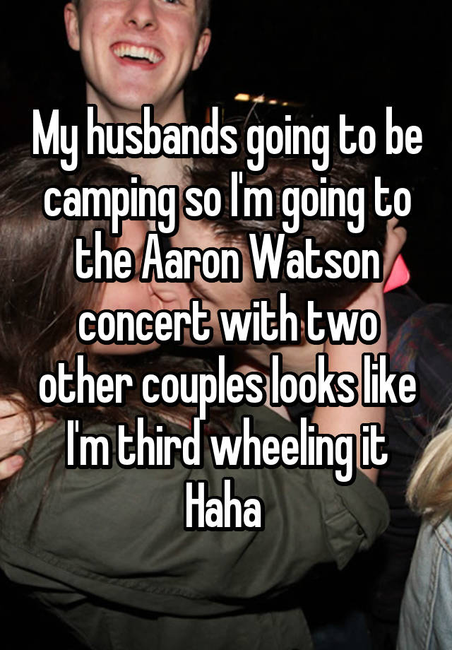 My husbands going to be camping so I'm going to the Aaron Watson concert with two other couples looks like I'm third wheeling it Haha 