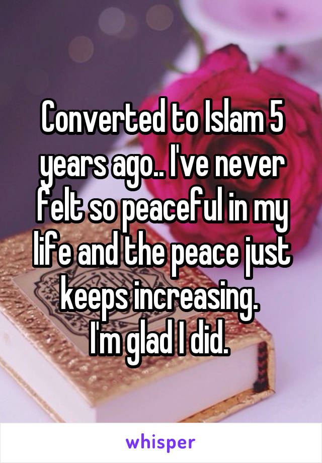 Converted to Islam 5 years ago.. I've never felt so peaceful in my life and the peace just keeps increasing. 
I'm glad I did. 