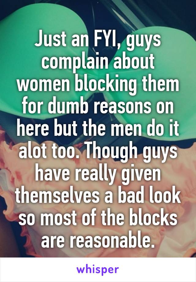 Just an FYI, guys complain about women blocking them for dumb reasons on here but the men do it alot too. Though guys have really given themselves a bad look so most of the blocks are reasonable.