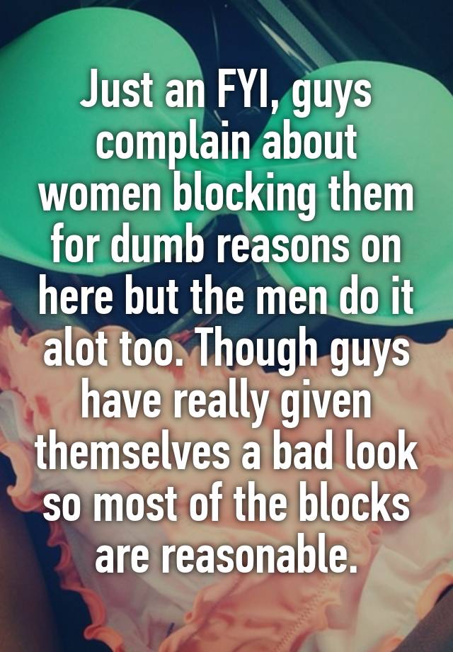 Just an FYI, guys complain about women blocking them for dumb reasons on here but the men do it alot too. Though guys have really given themselves a bad look so most of the blocks are reasonable.