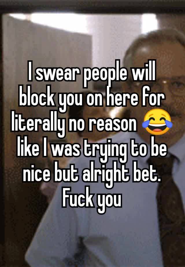 I swear people will block you on here for literally no reason 😂 like I was trying to be nice but alright bet. Fuck you