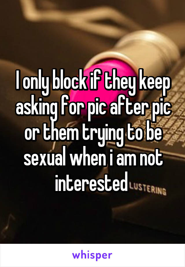 I only block if they keep asking for pic after pic or them trying to be sexual when i am not interested 