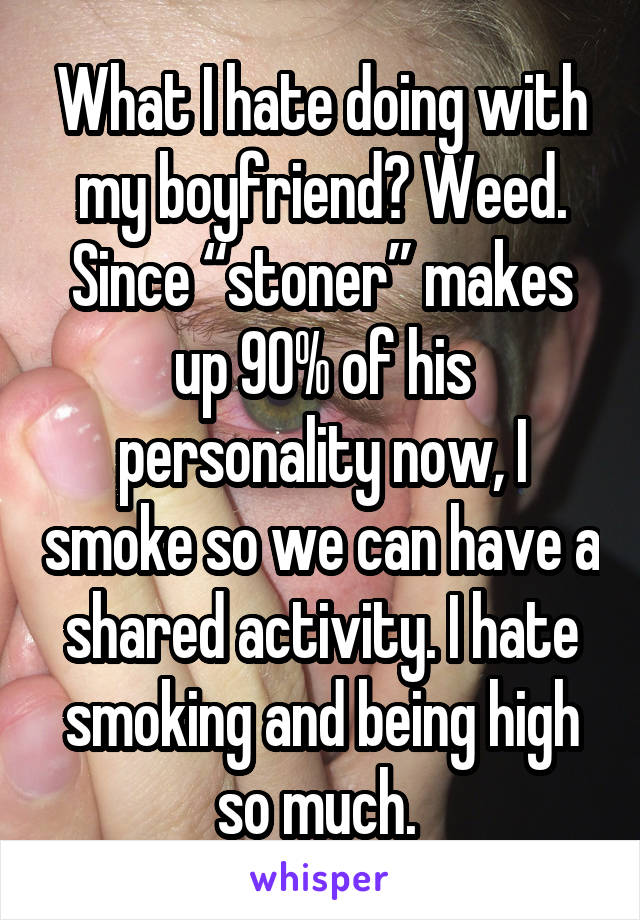 What I hate doing with my boyfriend? Weed. Since “stoner” makes up 90% of his personality now, I smoke so we can have a shared activity. I hate smoking and being high so much. 