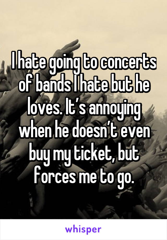 I hate going to concerts of bands I hate but he loves. It’s annoying when he doesn’t even buy my ticket, but forces me to go.