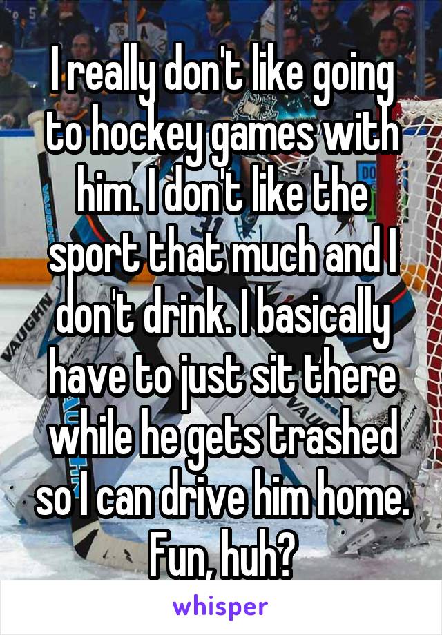 I really don't like going to hockey games with him. I don't like the sport that much and I don't drink. I basically have to just sit there while he gets trashed so I can drive him home. Fun, huh?