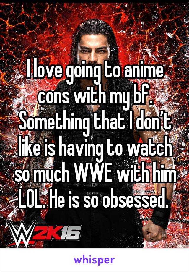 I love going to anime cons with my bf. Something that I don’t like is having to watch so much WWE with him LOL. He is so obsessed. 