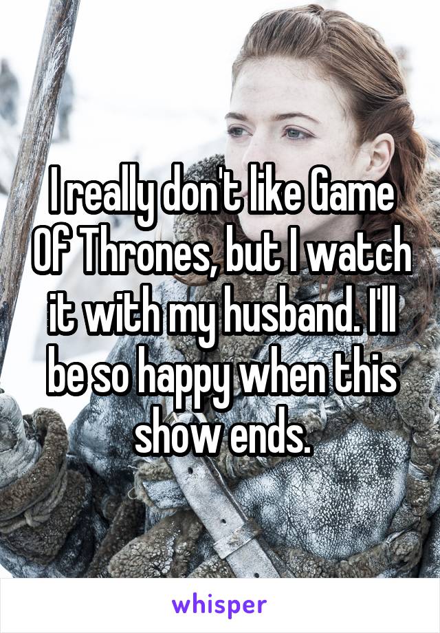 I really don't like Game Of Thrones, but I watch it with my husband. I'll be so happy when this show ends.